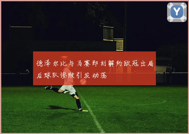 德泽尔比与马赛即刻解约欧冠出局后球队惨败引发动荡