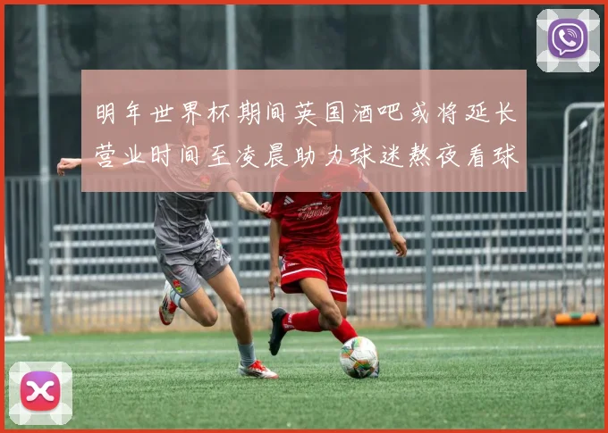 明年世界杯期间英国酒吧或将延长营业时间至凌晨助力球迷熬夜看球