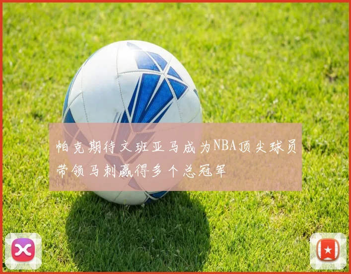 帕克期待文班亚马成为NBA顶尖球员带领马刺赢得多个总冠军