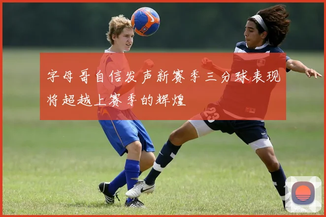 字母哥自信发声新赛季三分球表现将超越上赛季的辉煌