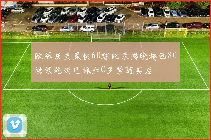 欧冠历史最快60球纪录揭晓梅西80场领跑姆巴佩和C罗紧随其后