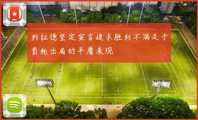利拉德坚定宣言追求胜利不满足于首轮出局的平庸表现