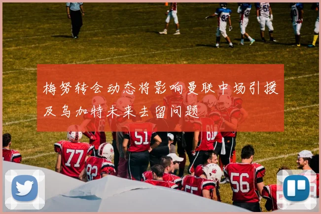 梅努转会动态将影响曼联中场引援及乌加特未来去留问题
