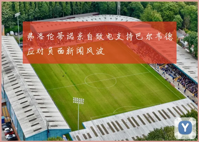 弗洛伦蒂诺亲自致电支持巴尔韦德应对负面新闻风波