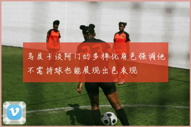 乌度卡谈阿门的多样化角色强调他不需持球也能展现出色表现