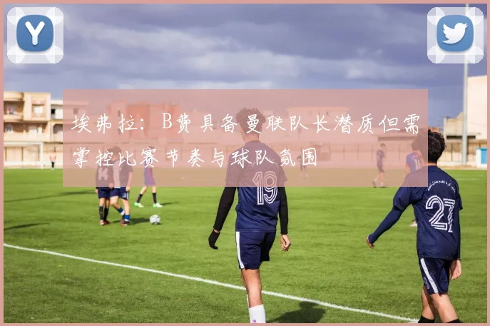埃弗拉：B费具备曼联队长潜质但需掌控比赛节奏与球队氛围