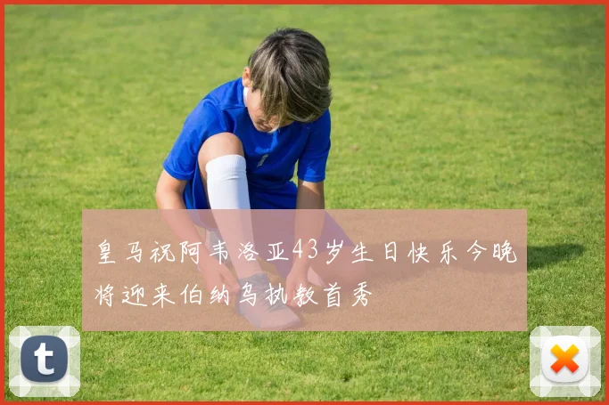 皇马祝阿韦洛亚43岁生日快乐今晚将迎来伯纳乌执教首秀