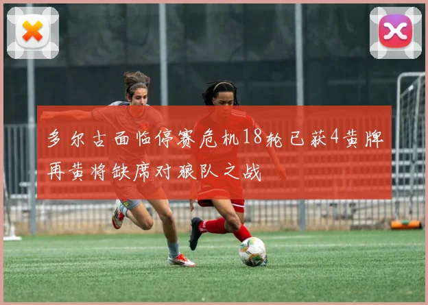 多尔古面临停赛危机18轮已获4黄牌再黄将缺席对狼队之战