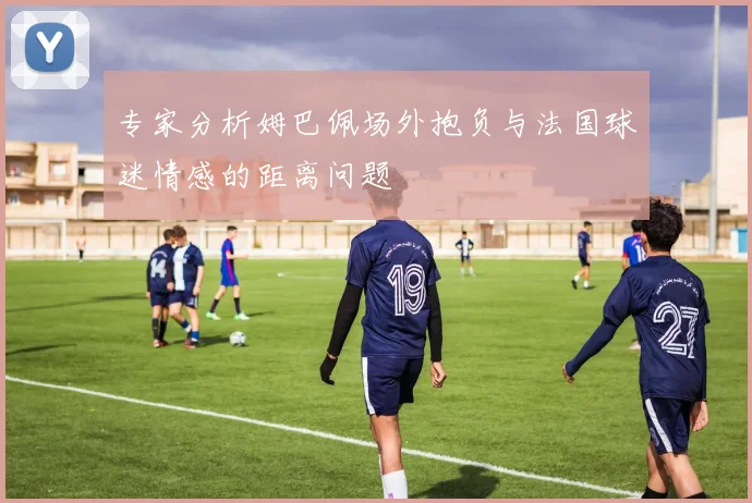 专家分析姆巴佩场外抱负与法国球迷情感的距离问题