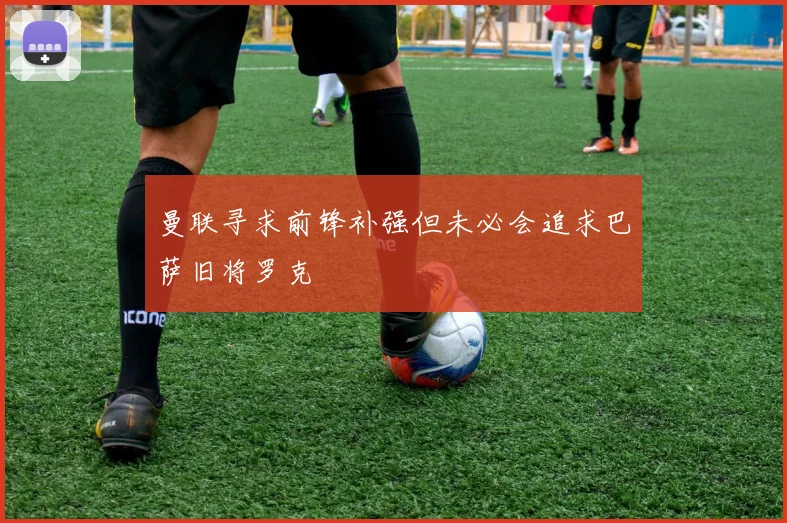 曼联寻求前锋补强但未必会追求巴萨旧将罗克