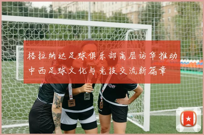 格拉纳达足球俱乐部高层访华推动中西足球文化与竞技交流新篇章